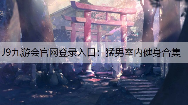 J9九游会官网登录入口：猛男室内健身合集
